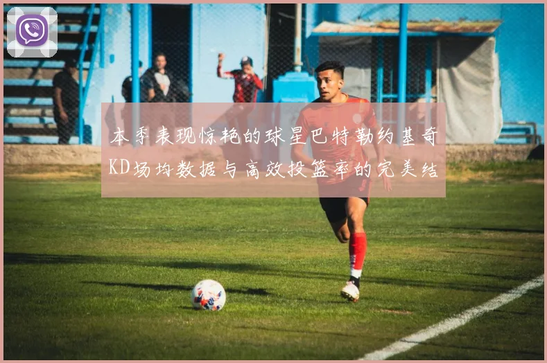 本季表现惊艳的球星巴特勒约基奇KD场均数据与高效投篮率的完美结合