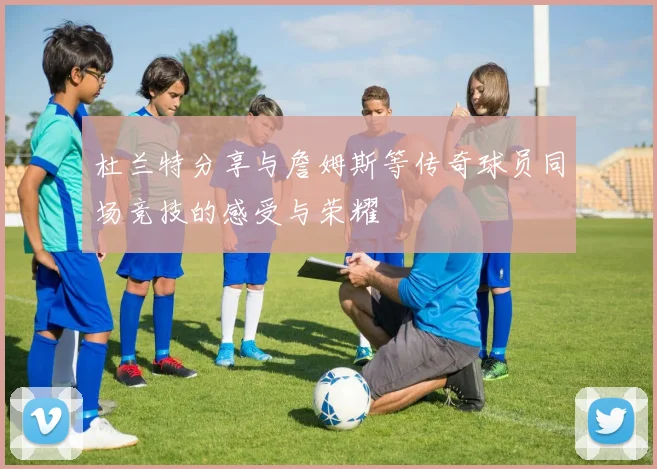杜兰特分享与詹姆斯等传奇球员同场竞技的感受与荣耀