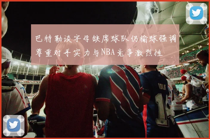 巴特勒谈字母缺席球队仍输球强调尊重对手实力与NBA竞争激烈性