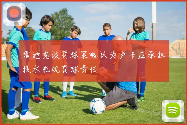 雷迪克谈罚球策略认为卢卡应承担技术犯规罚球责任