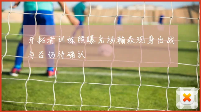 开拓者训练照曝光杨瀚森现身出战与否仍待确认