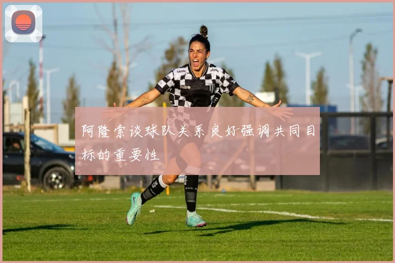 阿隆索谈球队关系良好强调共同目标的重要性