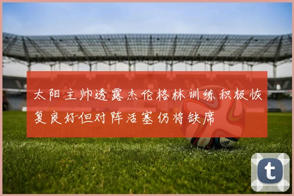 太阳主帅透露杰伦格林训练积极恢复良好但对阵活塞仍将缺席