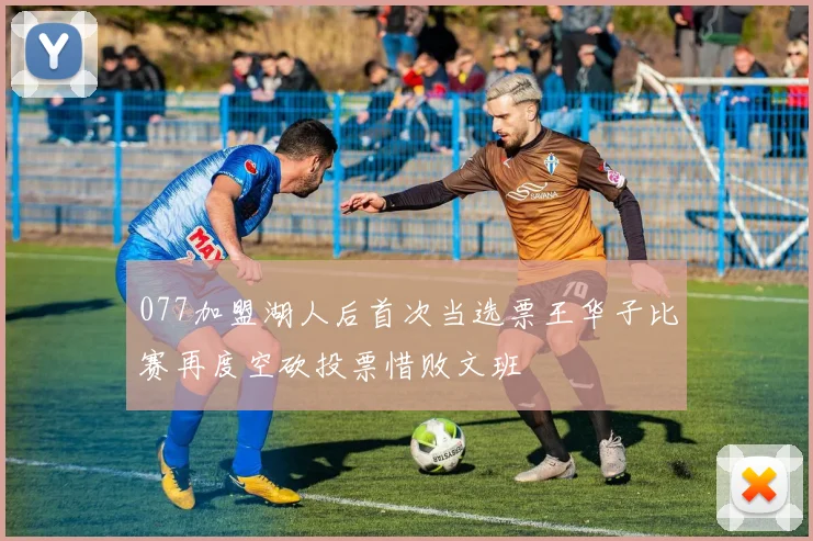 077加盟湖人后首次当选票王华子比赛再度空砍投票惜败文班