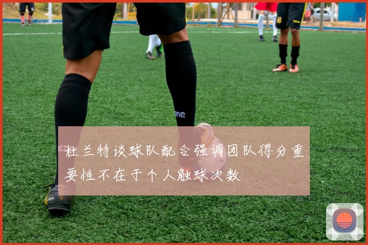 杜兰特谈球队配合强调团队得分重要性不在于个人触球次数