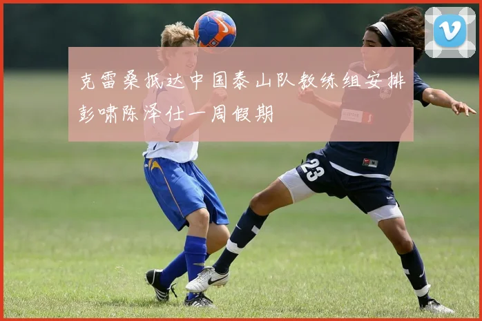 克雷桑抵达中国泰山队教练组安排彭啸陈泽仕一周假期