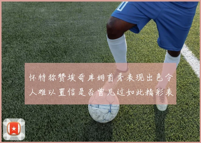 怀特称赞埃奇库姆首秀表现出色令人难以置信是否曾见过如此精彩表现