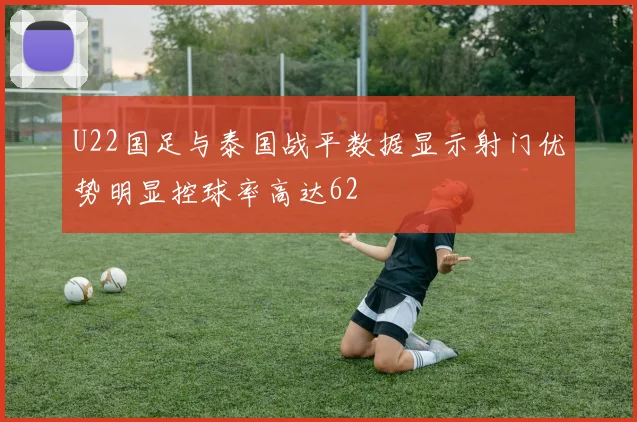 U22国足与泰国战平数据显示射门优势明显控球率高达62