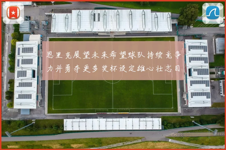 恩里克展望未来希望球队持续竞争力并勇夺更多奖杯设定雄心壮志目标