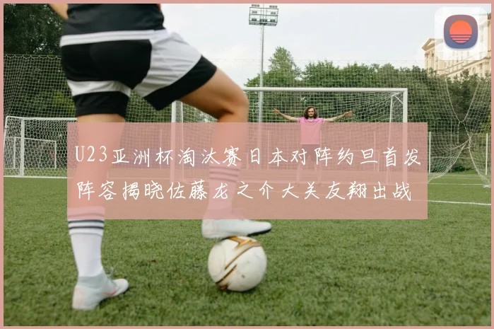 U23亚洲杯淘汰赛日本对阵约旦首发阵容揭晓佐藤龙之介大关友翔出战