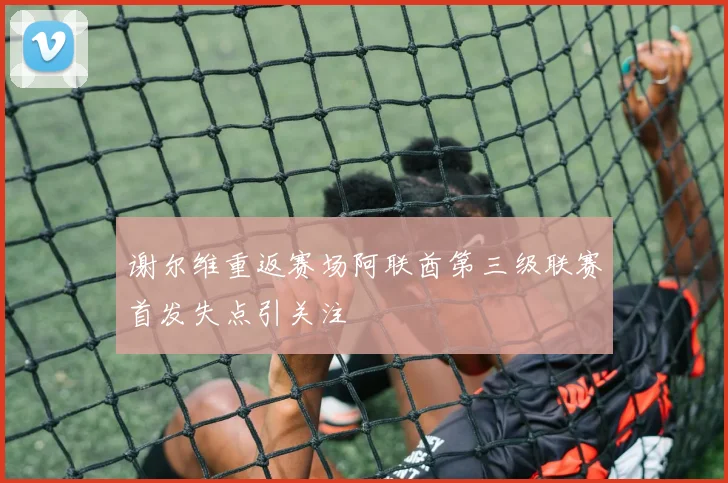 谢尔维重返赛场阿联酋第三级联赛首发失点引关注