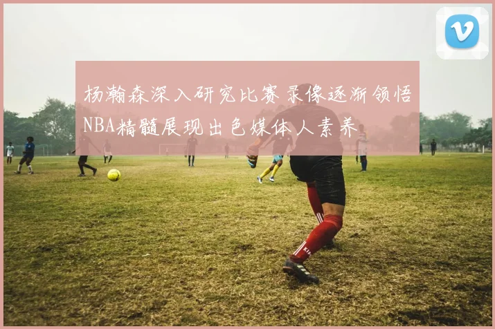 杨瀚森深入研究比赛录像逐渐领悟NBA精髓展现出色媒体人素养