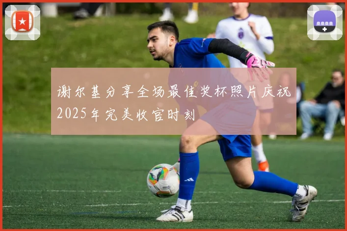 谢尔基分享全场最佳奖杯照片庆祝2025年完美收官时刻
