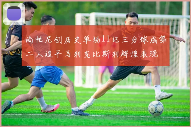 尚帕尼创历史单场11记三分球成第二人追平马利克比斯利辉煌表现