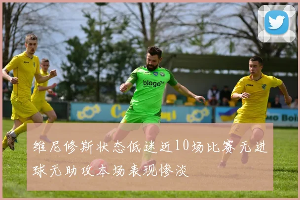 维尼修斯状态低迷近10场比赛无进球无助攻本场表现惨淡