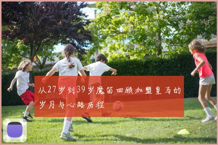 从27岁到39岁魔笛回顾加盟皇马的岁月与心路历程