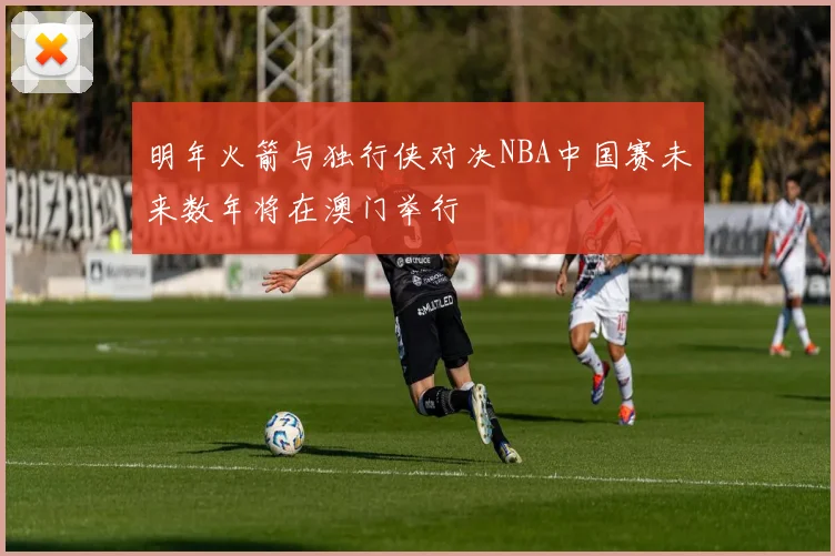 明年火箭与独行侠对决NBA中国赛未来数年将在澳门举行