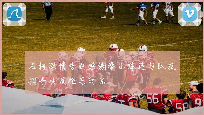 石柯深情告别感谢泰山球迷与队友携手共度难忘时光