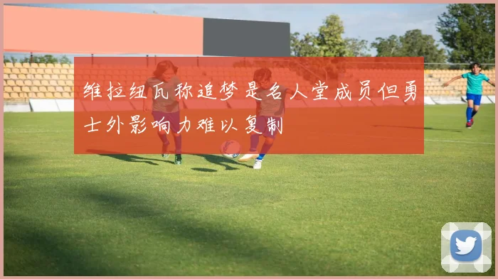 维拉纽瓦称追梦是名人堂成员但勇士外影响力难以复制