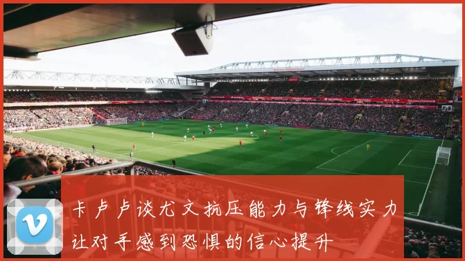 卡卢卢谈尤文抗压能力与锋线实力让对手感到恐惧的信心提升
