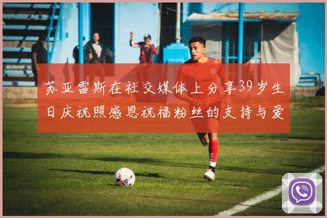 苏亚雷斯在社交媒体上分享39岁生日庆祝照感恩祝福粉丝的支持与爱护