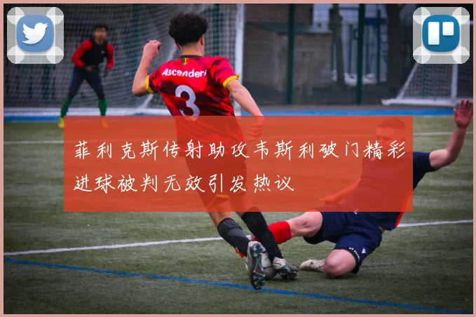 菲利克斯传射助攻韦斯利破门精彩进球被判无效引发热议