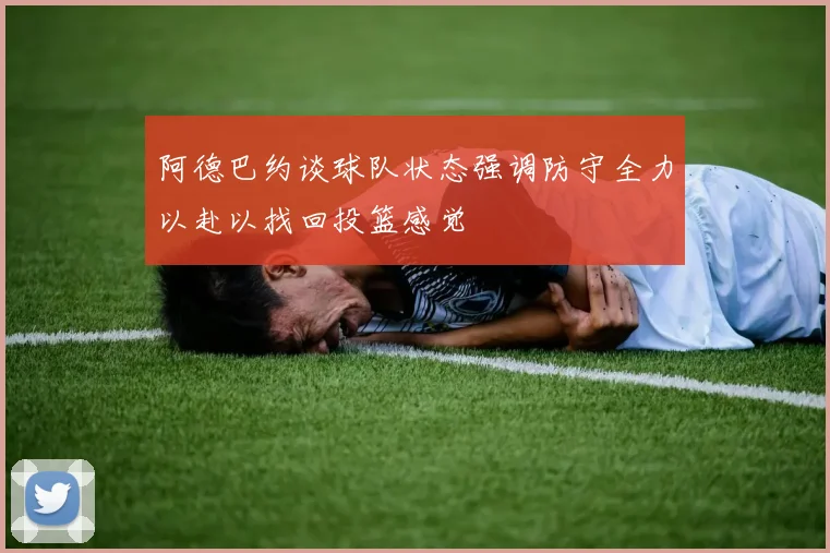 阿德巴约谈球队状态强调防守全力以赴以找回投篮感觉