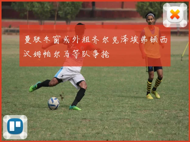 曼联冬窗或外租齐尔克泽埃弗顿西汉姆帕尔马等队争抢