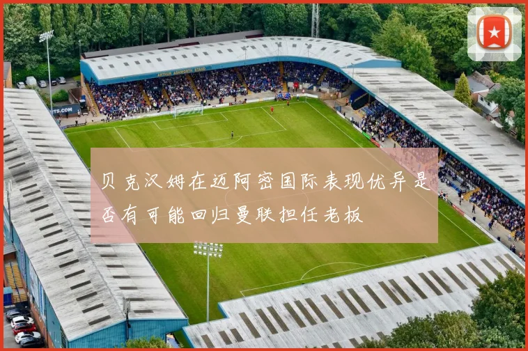 贝克汉姆在迈阿密国际表现优异是否有可能回归曼联担任老板