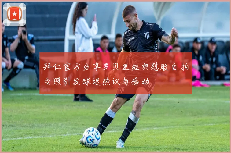 拜仁官方分享罗贝里经典怼脸自拍合照引发球迷热议与感动