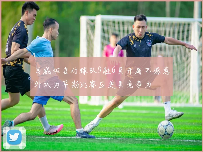 马威坦言对球队9胜6负开局不感意外认为早期比赛应更具竞争力