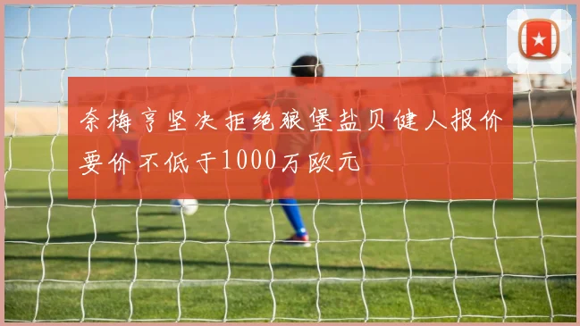 奈梅亨坚决拒绝狼堡盐贝健人报价要价不低于1000万欧元