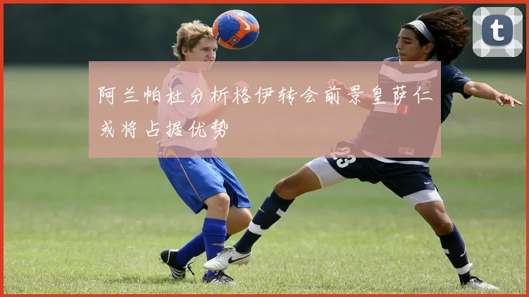 阿兰帕杜分析格伊转会前景皇萨仁或将占据优势