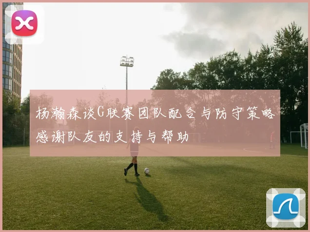 杨瀚森谈G联赛团队配合与防守策略感谢队友的支持与帮助